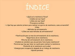 ÍNDICE
●
¿Qué es la resistencia física?
●
¿Cuáles son sus tipos?
●
¿Cómo son sus tipos?
●
Frecuencia cardíaca.
●
¿ Qué hay que calentar primero para realizar un ejercio de resistencia, como un maratón?
●
Vídeo
●
Métodos de entrenamiento.
●
¿Cómo son esos métodos de entrenamiento?
●
Planificación para un mes de entrenamiento de la resistencia.
●
Importancia de la resistencia.
●
Efectos del entrenamiento de la resistencia.
●
¿Cuándo se considera que una persona tiene buena resistencia?
●
Factores que hay que tener en cuenta para realizar la resistencia.
●
Evolución de la resistencia con la edad.
●
Consejos para recuperarte después de un trabajo de resistencia.
●
Opinión personal.
 