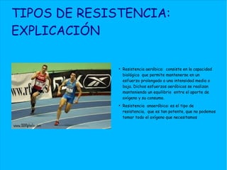 TIPOS DE RESISTENCIA:
EXPLICACIÓN
●
Resistencia aeróbica: consiste en la capacidad
biológica que permite mantenerse en un
esfuerzo prolongado a una intensidad media o
baja. Dichos esfuerzos aeróbicos se realizan
manteniendo un equilibrio entre el aporte de
oxígeno y su consumo.
●
Resistencia anaeróbica: es el tipo de
resistencia, que es tan potente, que no podemos
tomar todo el oxígeno que necesitamos
 