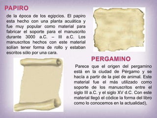 PAPIROde la época de los egipcios. El papiro esta hecho con una planta acuática y fue muy popular como material para fabricar el soporte para el manuscrito durante 3000 a.C. – III a.C. Los manuscritos hechos con este material solían tener forma de rollo y estaban escritos sólo por una cara.PERGAMINOParece que el origen del pergamino está en la ciudad de Pérgamo y se hacía a partir de la piel de animal. Este material fue el más utilizado como soporte de los manuscritos entre el siglo III a.C. y el siglo XV d.C. Con este material llegó el códice la forma del libro como lo conocemos en la actualidad),