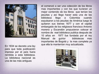 el comenzó a ser una colección de los libros mas importantes y con los que tuvieran un mejor contenido de los libros  que tenían los jesuitas y así llego hacer esta una de las biblioteca llego a Colombia cuando expulsaron a los jesuitas de América luego le  quitaron sus bienes 1677 y con el capital embargado de los religiosos francisco Antonio moreno y Escandón propusieron colocar el nombre de  real biblioteca publica después de 10 años en  1977 fue fundada por el rey Manuel de guirior  bibliotecas mas importantes de Bogotá y  la mas completa ya que ella la mantenían muy actualizada.En 1834 se decreto una ley para que toda publicación impresa por el país fuera remitida a esta biblioteca. La biblioteca nacional es una de las más antiguas 