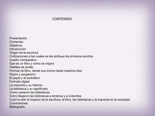 CONTENIDO PresentaciónContenidoObjetivosIntroducciónOrigen de la escrituraCivilizaciones a las cuales se les atribuye los primeros escritosCuadro comparativoQue es un libro y como se originoTablillas de arcillaFormas de libro, desde sus inicios hasta nuestros díasPapiro y pergaminoEl papel y el audiolibroFormato digitalLa imprenta y su historiaLa biblioteca y su significadoComo nacieron las bibliotecasComo llegaron las bibliotecas a América y a Colombia Cual ha sido el impacto de la escritura, el libro, las bibliotecas y la imprenta en la sociedadConclusiones Bibliografía