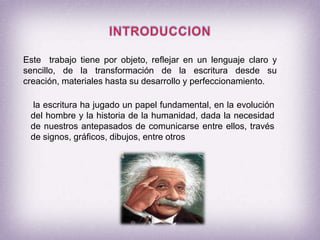 INTRODUCCIONEste  trabajo tiene por objeto, reflejar en un lenguaje claro y sencillo, de la transformación de la escritura desde su creación, materiales hasta su desarrollo y perfeccionamiento. la escritura ha jugado un papel fundamental, en la evolución del hombre y la historia de la humanidad, dada la necesidad de nuestros antepasados de comunicarse entre ellos, través de signos, gráficos, dibujos, entre otros