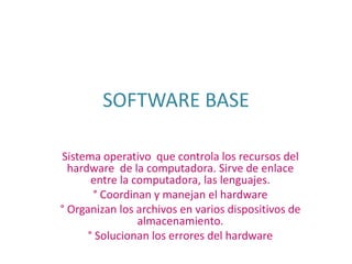SOFTWARE BASE Sistema operativo  que controla los recursos del hardware  de la computadora. Sirve de enlace entre la computadora, las lenguajes. ° Coordinan y manejan el hardware ° Organizan los archivos en varios dispositivos de almacenamiento. ° Solucionan los errores del hardware 