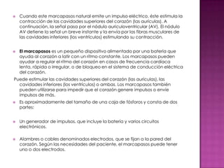    Cuando este marcapasos natural emite un impulso eléctrico, éste estimula la
    contracción de las cavidades superiores del corazón (las aurículas). A
    continuación, la señal pasa por el nódulo auriculoventricular (AV). El nódulo
    AV detiene la señal un breve instante y la envía por las fibras musculares de
    las cavidades inferiores (los ventrículos) estimulando su contracción.


   El marcapasos es un pequeño dispositivo alimentado por una batería que
    ayuda al corazón a latir con un ritmo constante. Los marcapasos pueden
    ayudar a regular el ritmo del corazón en casos de frecuencia cardíaca
    lenta, rápida o irregular, o de bloqueo en el sistema de conducción eléctrica
    del corazón.
Puede estimular las cavidades superiores del corazón (las aurículas), las
  cavidades inferiores (los ventrículos) o ambas. Los marcapasos también
  pueden utilizarse para impedir que el corazón genere impulsos o envíe
  impulsos de más.
   Es aproximadamente del tamaño de una caja de fósforos y consta de dos
    partes:


   Un generador de impulsos, que incluye la batería y varios circuitos
    electrónicos.

   Alambres o cables denominados electrodos, que se fijan a la pared del
    corazón. Según las necesidades del paciente, el marcapasos puede tener
    uno o dos electrodos.
 
