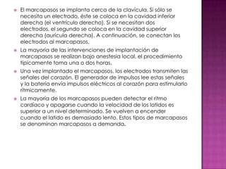    El marcapasos se implanta cerca de la clavícula. Si sólo se
    necesita un electrodo, éste se coloca en la cavidad inferior
    derecha (el ventrículo derecho). Si se necesitan dos
    electrodos, el segundo se coloca en la cavidad superior
    derecha (aurícula derecha). A continuación, se conectan los
    electrodos al marcapasos.
   La mayoría de las intervenciones de implantación de
    marcapasos se realizan bajo anestesia local, el procedimiento
    típicamente toma una o dos horas.
   Una vez implantado el marcapasos, los electrodos transmiten las
    señales del corazón. El generador de impulsos lee estas señales
    y la batería envía impulsos eléctricos al corazón para estimularlo
    rítmicamente.
   La mayoría de los marcapasos pueden detectar el ritmo
    cardíaco y apagarse cuando la velocidad de los latidos es
    superior a un nivel determinado. Se vuelven a encender
    cuando el latido es demasiado lento. Estos tipos de marcapasos
    se denominan marcapasos a demanda.
 
