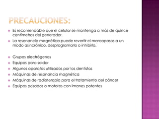    Es recomendable que el celular se mantenga a más de quince
    centímetros del generador.
   La resonancia magnética puede revertir el marcapasos a un
    modo asincrónico, desprogramarlo o inhibirlo.


   Grupos electrógenos
   Equipos para soldar
   Algunos aparatos utilizados por los dentistas
   Máquinas de resonancia magnética
   Máquinas de radioterapia para el tratamiento del cáncer
   Equipos pesados o motores con imanes potentes
 