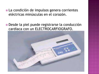  Lacondición de impulsos genera corrientes
 eléctricas minúsculas en el corazón.

 Desdela piel puede registrarse la conducción
 cardiaca con un ELECTROCARFIOGRAFO.
 