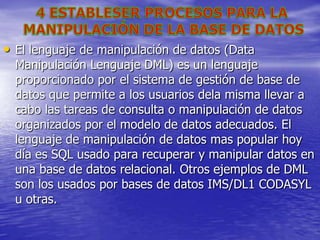 • El lenguaje de manipulación de datos (Data
  Manipulación Lenguaje DML) es un lenguaje
  proporcionado por el sistema de gestión de base de
  datos que permite a los usuarios dela misma llevar a
  cabo las tareas de consulta o manipulación de datos
  organizados por el modelo de datos adecuados. El
  lenguaje de manipulación de datos mas popular hoy
  día es SQL usado para recuperar y manipular datos en
  una base de datos relacional. Otros ejemplos de DML
  son los usados por bases de datos IMS/DL1 CODASYL
  u otras.
 