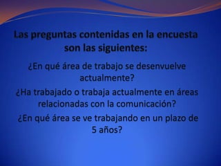 ¿En qué área de trabajo se desenvuelve
               actualmente?
¿Ha trabajado o trabaja actualmente en áreas
     relacionadas con la comunicación?
¿En qué área se ve trabajando en un plazo de
                   5 años?
 