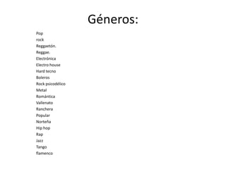 Géneros:
Pop
rock
Reggaetón.
Reggae.
Electrónica
Electro house
Hard tecno
Boleros
Rock psicodélico
Metal
Romántica
Vallenato
Ranchera
Popular
Norteña
Hip hop
Rap
Jazz
Tango
flamenco
 