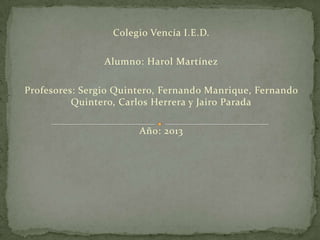 Colegio Vencía I.E.D.
Alumno: Harol Martínez
Profesores: Sergio Quintero, Fernando Manrique, Fernando
Quintero, Carlos Herrera y Jairo Parada
Año: 2013
 