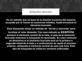Es un método que se basa en la división sucesiva del espacio 
ocupado por el vector en sucesivas mitades, hasta encontrar el 
elemento buscado. 
Esta búsqueda utiliza un método de “divide y vencerás” para 
localizar el valor deseado. Con este método se examina 
primero el elemento central de la lista; si este es el elemento 
buscado entonces la búsqueda ha terminado. En caso contrario 
se determina si el elemento buscado está en la primera o 
segunda mitad de la lista y a continuación se repite el proceso 
anterior, utilizando el elemento central de esta sub lista. Este 
tipo de búsqueda se utiliza en vectores ordenados. 
 