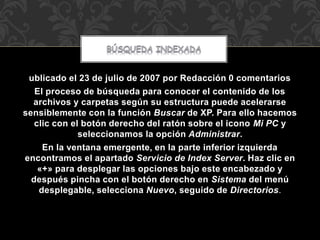 ublicado el 23 de julio de 2007 por Redacción 0 comentarios 
El proceso de búsqueda para conocer el contenido de los 
archivos y carpetas según su estructura puede acelerarse 
sensiblemente con la función Buscar de XP. Para ello hacemos 
clic con el botón derecho del ratón sobre el icono Mi PC y 
seleccionamos la opción Administrar. 
En la ventana emergente, en la parte inferior izquierda 
encontramos el apartado Servicio de Index Server. Haz clic en 
«+» para desplegar las opciones bajo este encabezado y 
después pincha con el botón derecho en Sistema del menú 
desplegable, selecciona Nuevo, seguido de Directorios. 
 