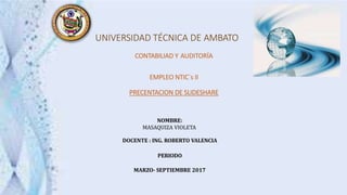 UNIVERSIDAD TÉCNICA DE AMBATO
CONTABILIAD Y AUDITORÍA
EMPLEO NTIC´s II
PRECENTACION DE SLIDESHARE
NOMBRE:
MASAQUIZA VIOLETA
DOCENTE : ING. ROBERTO VALENCIA
PERIODO
MARZO- SEPTIEMBRE 2017
 