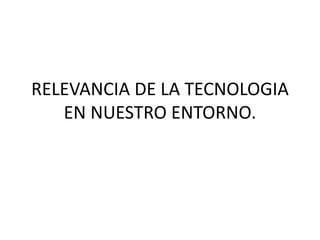 RELEVANCIA DE LA TECNOLOGIA
EN NUESTRO ENTORNO.
 