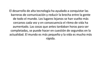 El desarrollo de alta tecnología ha ayudado a conquistar las
barreras de comunicación y reducir la brecha entre la gente
de todo el mundo. Los lugares lejanos se han vuelto más
cercanos cada vez y en consecuencia el ritmo de vida ha
aumentado. Las cosas que antes tardaban horas para ser
completadas, se puede hacer en cuestión de segundos en la
actualidad. El mundo es más pequeño y la vida es mucho más
rápida.
 