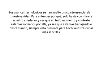 Los avances tecnológicos se han vuelto una parte esencial de
nuestras vidas. Para entender por qué, solo basta con mirar a
nuestro alrededor y ver que en todo momento y contexto
estamos rodeados por ella; ya sea que estemos trabajando o
descansando, siempre está presente para hacer nuestras vidas
más sencillas.
 