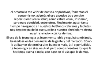 el desarrollo tan veloz de nuevos dispositivos, fomentan el
consumismo, además el uso excesivo trae consigo
repercusiones en la salud, como estrés visual, insomnio,
sordera u obesidad, entre otros. Finalmente, pasar tanto
tiempo navegando en nuestros teléfonos celulares y tabletas,
nos desconecta de lo que sucede a nuestro alrededor y afecta
nuestra relación con los demás.
El uso de la tecnología es inconmensurable y seguirá cambiando,
basándose en las demandas de la gente y del mercado. Cómo
la utilizamos determina si es bueno o malo, útil o perjudicial.
La tecnología en sí es neutral, pero somos nosotros los que la
hacemos buena o mala, con base en el uso que le damos.
 