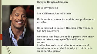 Dwayne Douglas Johnson
He is 50 years old
It is California, United States
He is an American actor and former professional
wrestler.
He is married to Lauren Hashian with whom he
has two daughters
We chose him because he is a person who knew
how to take advantage of his abilities to
succeed.
And he has collaborated in foundations and
social movements, which is why we think he is
an admirable person
 