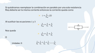 Si quisiéramos reemplazar la combinación en paralelo por una sola resistencia
Req debería ser la misma corriente entonces la corriente queda como
 𝑖 =
𝑉
𝑅𝑒𝑞
(3)
Al sustituir las ecuaciones 1 y 3

𝑣
𝑅𝑒𝑞
=
𝑣
𝑅1
+
𝑣
𝑅2
Nos queda

1
𝑅𝑡𝑞
=
1
𝑅1
+
1
𝑅2
O
1
𝑅𝑡
=
1
𝑅1
+
1
𝑅2
+
1
𝑅3
…….
1
𝑅𝑛
Unidades: Ω
 