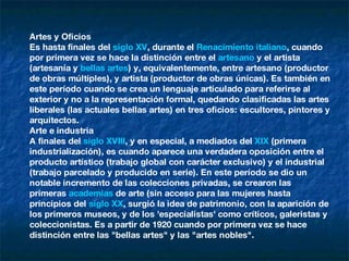 Artes y Oficios Es hasta finales del  siglo XV , durante el  Renacimiento   italiano , cuando por primera vez se hace la distinción entre el  artesano  y el artista (artesanía y  bellas artes ) y, equivalentemente, entre artesano (productor de obras múltiples), y artista (productor de obras únicas). Es también en este período cuando se crea un lenguaje articulado para referirse al exterior y no a la representación formal, quedando clasificadas las artes liberales (las actuales bellas artes) en tres oficios: escultores, pintores y arquitectos. Arte e industria A finales del  siglo XVIII , y en especial, a mediados del  XIX  (primera industrialización), es cuando aparece una verdadera oposición entre el producto artístico (trabajo global con carácter exclusivo) y el industrial (trabajo parcelado y producido en serie). En este período se dio un notable incremento de las colecciones privadas, se crearon las primeras  academias  de arte (sin acceso para las mujeres hasta principios del  siglo XX , surgió la idea de patrimonio, con la aparición de los primeros museos, y de los 'especialistas' como críticos, galeristas y coleccionistas. Es a partir de 1920 cuando por primera vez se hace distinción entre las "bellas artes" y las "artes nobles". 