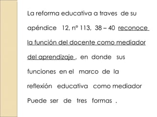 La reforma educativa a traves de su apéndice 12, n° 113, 38 – 40 reconoce la función del docente como mediador del aprendizaje , en donde sus funciones en el marco de la reflexión educativa como mediador Puede ser de tres formas .