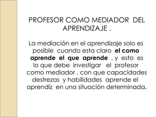 PROFESOR COMO MEDIADOR DEL APRENDIZAJE . La mediación en el aprendizaje solo es posible cuando esta claro el como aprende el que aprende , y esto es lo que debe investigar el profesor como mediador , con que capacidades destrezas y habilidades aprende el aprendíz en una situación determinada.