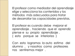 El profesor como mediador del aprendizaje elige y selecciona los contenidos y los métodos más adecuados para tratar de desarrollar las capacidades previstas. El profesor es cuando debe mejorar el aprendizaje , haciendo que el aprendiz piense e su propio aprendizaje . ( esto porque se interioriza ) Con esto logramos la auto estima del alumno , y nosotros como profesores nos sentiremos mejor .