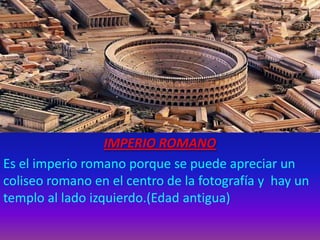 IMPERIO ROMANO
Es el imperio romano porque se puede apreciar un
coliseo romano en el centro de la fotografía y hay un
templo al lado izquierdo.(Edad antigua)