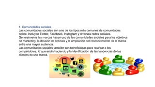 1. Comunidades sociales
Las comunidades sociales son uno de los tipos más comunes de comunidades
online. Incluyen Twitter, Facebook, Instagram y diversas redes sociales.
Generalmente las marcas hacen uso de las comunidades sociales para los objetivos
de marketing, la difusión de noticias y la ampliación del reconocimiento de la marca
entre una mayor audiencia.
Las comunidades sociales también son beneficiosas para rastrear a los
competidores, lo que están haciendo y la identificación de las tendencias de los
clientes de una marca.
 