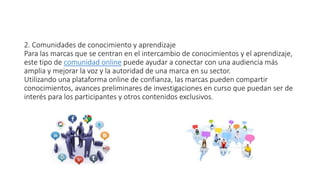 2. Comunidades de conocimiento y aprendizaje
Para las marcas que se centran en el intercambio de conocimientos y el aprendizaje,
este tipo de comunidad online puede ayudar a conectar con una audiencia más
amplia y mejorar la voz y la autoridad de una marca en su sector.
Utilizando una plataforma online de confianza, las marcas pueden compartir
conocimientos, avances preliminares de investigaciones en curso que puedan ser de
interés para los participantes y otros contenidos exclusivos.
 