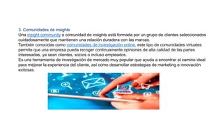 3. Comunidades de insights
Una insight community o comunidad de insights está formada por un grupo de clientes seleccionados
cuidadosamente que mantienen una relación duradera con las marcas.
También conocidas como comunidades de investigación online, este tipo de comunidades virtuales
permite que una empresa pueda recoger continuamente opiniones de alta calidad de las partes
interesadas, ya sean clientes, socios o incluso empleados.
Es una herramienta de investigación de mercado muy popular que ayuda a encontrar el camino ideal
para mejorar la experiencia del cliente, así como desarrollar estrategias de marketing e innovación
exitosas.
 