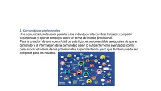 5. Comunidades profesionales
Una comunidad profesional permite a los individuos intercambiar trabajos, compartir
experiencias y aportar consejos sobre un tema de interés profesional.
Para la creación de una comunidad de este tipo, es recomendable asegurarse de que el
contenido y la información de la comunidad sean lo suficientemente avanzados como
para evocar el interés de los profesionales experimentados, pero que también pueda ser
acogedor para los novatos.
 
