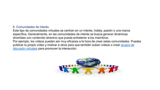 6. Comunidades de interés
Este tipo de comunidades virtuales se centran en un interés, hobby, pasión o una marca
específica. Generalmente, en las comunidades de interés se busca generar dinámicas
divertidas con contenido atractivo que pueda entretener a los miembros.
Por ejemplo, los vídeos pueden ser muy eficaces a la hora de crear estas comunidades. Puedes
publicar tu propio vídeo y motivar a otros para que también suban vídeos o crear grupos de
discusión virtuales para promover la interacción.
 