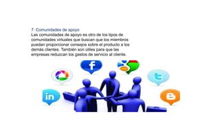 7. Comunidades de apoyo
Las comunidades de apoyo es otro de los tipos de
comunidades virtuales que buscan que los miembros
puedan proporcionar consejos sobre el producto a los
demás clientes. También son útiles para que las
empresas reduzcan los gastos de servicio al cliente.
 