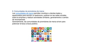 8. Comunidades de promotores de marca
Las comunidades de marca permiten movilizar a clientes leales y
apasionados para escribir un testimonio, publicar en las redes sociales
sobre la empresa y realizar actividades similares, generalmente a cambio
de recompensas.
Generalmente, las comunidades de promotores de marca sirven para
potenciar el boca a boca positivo.
 
