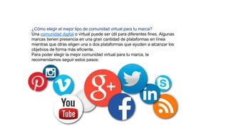 ¿Cómo elegir el mejor tipo de comunidad virtual para tu marca?
Una comunidad digital o virtual puede ser útil para diferentes fines. Algunas
marcas tienen presencia en una gran cantidad de plataformas en línea
mientras que otras eligen una o dos plataformas que ayuden a alcanzar los
objetivos de forma más eficiente.
Para poder elegir la mejor comunidad virtual para tu marca, te
recomendamos seguir estos pasos:
 