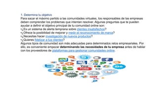 1. Determina tu objetivo
Para sacar el máximo partido a las comunidades virtuales, los responsables de las empresas
deben comprender los problemas que intentan resolver. Algunas preguntas que te pueden
ayudar a definir el objetivo principal de tu comunidad online son:
•¿Es un sistema de alerta temprana sobre clientes insatisfechos?
•¿Ofrece la posibilidad de mejorar y medir el reconocimiento de marca?
•¿Necesitas hacer investigación de nuevos productos?
•¿Quieres fidelizar a tus clientes?
Algunos tipos de comunidad son más adecuadas para determinados retos empresariales. Por
ello, es conveniente empezar determinando las necesidades de tu empresa antes de hablar
con los proveedores de plataformas para gestionar comunidades online.
 