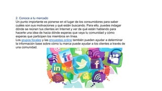 2. Conoce a tu mercado
Un punto importante es ponerse en el lugar de los consumidores para saber
cuáles son sus motivaciones y qué están buscando. Para ello, puedes indagar
dónde se reúnen tus clientes en Internet y ver de qué están hablando para
hacerte una idea de hacia dónde esperas que vaya tu comunidad y cómo
esperas que participen los miembros en línea.
Los grupos focales y las encuestas online también pueden ayudar a determinar
la información base sobre cómo tu marca puede ayudar a los clientes a través de
una comunidad.
 
