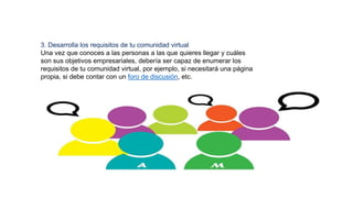 3. Desarrolla los requisitos de tu comunidad virtual
Una vez que conoces a las personas a las que quieres llegar y cuáles
son sus objetivos empresariales, debería ser capaz de enumerar los
requisitos de tu comunidad virtual, por ejemplo, si necesitará una página
propia, si debe contar con un foro de discusión, etc.
 