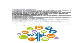 4. Considera la profundidad de las respuestas que necesitas
Las comunidades virtuales permiten a las empresas involucrar a los clientes y obtener información sobre sus gustos, actitudes y comportamientos. Sin
embargo, dependiendo del tipo de información que se quiera obtener, algunas categorías pueden resultar más útiles que otras.
Por ejemplo, las empresas suelen saber muy poco sobre las personas que se encuentran en las comunidades sociales debido a que las redes sociales
tienden a estar dominadas por una pequeña pero ruidosa minoría. Por ello, generalmente los datos que se obtienen de los análisis de las redes
sociales no ofrecen una imagen completa de las preferencias y actitudes de los clientes.
Por otro lado, dado que los clientes acuden a las comunidades de apoyo para encontrar soluciones a los problemas de los productos, esta categoría es
una fuente potencial de información sobre innovación.
Sin embargo, este tipo de comunidades no están optimizadas para mantener conversaciones bidireccionales entre la empresa y sus clientes, por lo cual
resulta difícil utilizarlas para identificar con mayor detalle los problemas de negocio.
Del mismo modo, las comunidades de apoyo no están diseñadas para obtener información de los clientes; la mayoría de las comunidades de esta
categoría carecen de funciones sólidas para la captura de datos cualitativos y cuantitativos.
Una comunidad de insights, en cambio, sí permite que una empresa pueda recopilar información profunda sobre los clientes, ya que una de sus
características es que los miembros aceptan participar de forma continua.
Por ello, las empresas que utilizan este tipo de comunidades virtuales para obtener comentarios fiables de un grupo de clientes muy comprometidos y de
esta manera poder construir un perfil detallado del cliente en un periodo de tiempo.
 