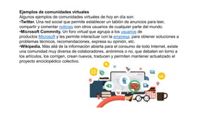 Ejemplos de comunidades virtuales
Algunos ejemplos de comunidades virtuales de hoy en día son:
•Twitter. Una red social que permite establecer un tablón de anuncios para leer,
compartir y comentar noticias con otros usuarios de cualquier parte del mundo.
•Microsoft Commnity. Un foro virtual que agrupa a los usuarios de
productos Microsoft y les permite interactuar con la empresa, para obtener soluciones a
problemas técnicos, recomendaciones, expresa su opinión, etc.
•Wikipedia. Más allá de la información abierta para el consumo de todo Internet, existe
una comunidad muy diversa de colaboradores, anónimos o no, que debaten en torno a
los artículos, los corrigen, crean nuevos, traducen y permiten mantener actualizado el
proyecto enciclopédico colectivo.
 
