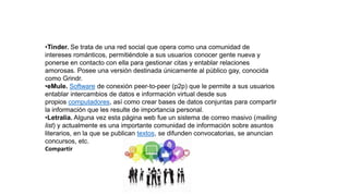•Tinder. Se trata de una red social que opera como una comunidad de
intereses románticos, permitiéndole a sus usuarios conocer gente nueva y
ponerse en contacto con ella para gestionar citas y entablar relaciones
amorosas. Posee una versión destinada únicamente al público gay, conocida
como Grindr.
•eMule. Software de conexión peer-to-peer (p2p) que le permite a sus usuarios
entablar intercambios de datos e información virtual desde sus
propios computadores, así como crear bases de datos conjuntas para compartir
la información que les resulte de importancia personal.
•Letralia. Alguna vez esta página web fue un sistema de correo masivo (mailing
list) y actualmente es una importante comunidad de información sobre asuntos
literarios, en la que se publican textos, se difunden convocatorias, se anuncian
concursos, etc.
Compartir
 