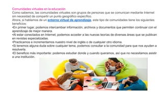 Comunidades virtuales en la educación
Como sabemos, las comunidades virtuales son grupos de personas que se comunican mediante Internet
sin necesidad de compartir un punto geográfico específico.
Ahora, si hablamos de un entorno virtual de aprendizaje, este tipo de comunidades tiene los siguientes
beneficios:
•En primer lugar, podemos intercambiar información, archivos y documentos que permiten continuar con el
aprendizaje de mejor manera.
•Al estar conectados en Internet, podemos acceder a las nuevas teorías de diversas áreas que se publican
en revistas especializadas.
•Practicamos e incrementamos nuestro nivel de inglés o de cualquier otro idioma.
•Si tenemos alguna duda sobre cualquier tema, podemos consultar a la comunidad para que nos ayuden a
resolverla.
•El beneficio más importante: podemos estudiar donde y cuando queramos, así que no necesitamos asistir
a una institución.
 