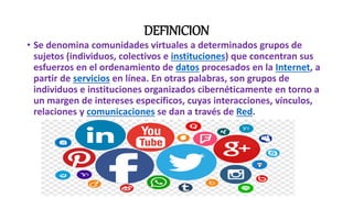 DEFINICION
• Se denomina comunidades virtuales a determinados grupos de
sujetos (individuos, colectivos e instituciones) que concentran sus
esfuerzos en el ordenamiento de datos procesados en la Internet, a
partir de servicios en línea. En otras palabras, son grupos de
individuos e instituciones organizados cibernéticamente en torno a
un margen de intereses específicos, cuyas interacciones, vínculos,
relaciones y comunicaciones se dan a través de Red.
 
