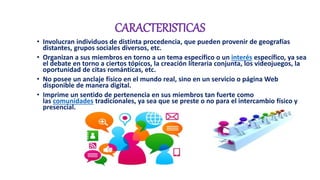 CARACTERISTICAS
• Involucran individuos de distinta procedencia, que pueden provenir de geografías
distantes, grupos sociales diversos, etc.
• Organizan a sus miembros en torno a un tema específico o un interés específico, ya sea
el debate en torno a ciertos tópicos, la creación literaria conjunta, los videojuegos, la
oportunidad de citas románticas, etc.
• No posee un anclaje físico en el mundo real, sino en un servicio o página Web
disponible de manera digital.
• Imprime un sentido de pertenencia en sus miembros tan fuerte como
las comunidades tradicionales, ya sea que se preste o no para el intercambio físico y
presencial.
 