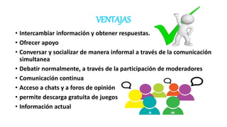 VENTAJAS
• Intercambiar información y obtener respuestas.
• Ofrecer apoyo
• Conversar y socializar de manera informal a través de la comunicación
simultanea
• Debatir normalmente, a través de la participación de moderadores
• Comunicación continua
• Acceso a chats y a foros de opinión
• permite descarga gratuita de juegos
• Información actual
 