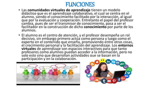 FUNCIONES
• Las comunidades virtuales de aprendizaje tienen un modelo
didáctico que es el aprendizaje colaborativo, el cual se centra en el
alumno, siendo el conocimiento facilitado por la interacción, al igual
que por la evaluación y cooperación. Entretanto el papel del profesor
cambia, pues de ser el transmisor de conocimiento, pasa a ser el
facilitador en la construcción de dicho conocimiento por parte de los
alumnos.
• El alumno es el centro de atención, y el profesor desempeña un rol
decisivo, sin embargo primero actúa como persona y luego como el
experto en el contenido que enseña, promoviendo entre otras cosas,
el crecimiento personal y la facilitación del aprendizaje. Los entornos
virtuales de aprendizaje son espacios interactivos para que tanto
profesores como alumnos puedan acceder a la información, pero no
solo esto sino que desarrollan actividades que se basan en la
participación y en la colaboración.
 