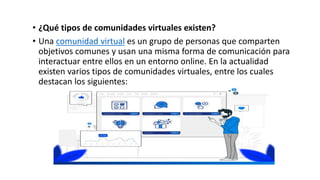 • ¿Qué tipos de comunidades virtuales existen?
• Una comunidad virtual es un grupo de personas que comparten
objetivos comunes y usan una misma forma de comunicación para
interactuar entre ellos en un entorno online. En la actualidad
existen varios tipos de comunidades virtuales, entre los cuales
destacan los siguientes:
 