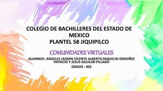 COLEGIO DE BACHILLERES DEL ESTADO DE
MEXICO
PLANTEL 58 JIQUIPILCO
COMUNIDADES VIRTUALES
ALUMNOS :ANGELES JAZMIN VICENTE ALBERTO,YAQUELIN ORDOÑEZ
PATRICIO Y JESUS AGUILAR PILLADO
GRADO : 402
 